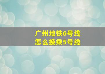 广州地铁6号线怎么换乘5号线