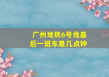 广州地铁6号线最后一班车是几点钟