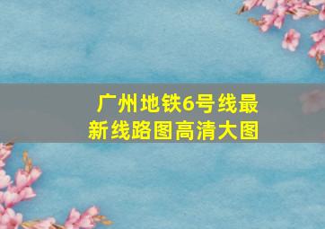 广州地铁6号线最新线路图高清大图