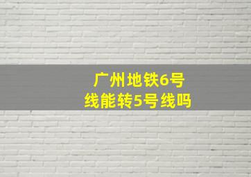 广州地铁6号线能转5号线吗