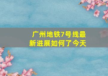 广州地铁7号线最新进展如何了今天