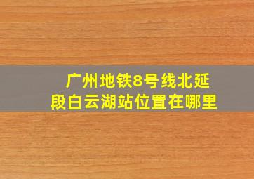 广州地铁8号线北延段白云湖站位置在哪里