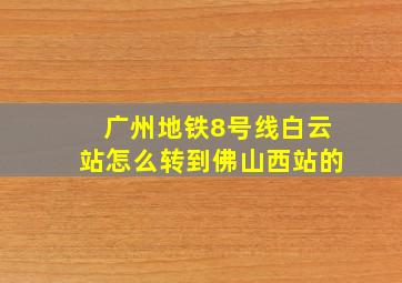 广州地铁8号线白云站怎么转到佛山西站的