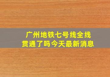 广州地铁七号线全线贯通了吗今天最新消息