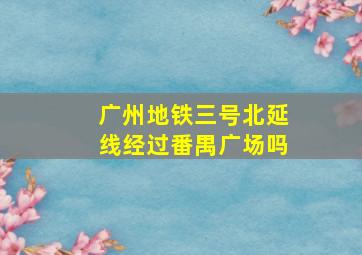 广州地铁三号北延线经过番禺广场吗