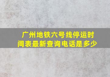 广州地铁六号线停运时间表最新查询电话是多少