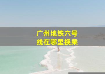 广州地铁六号线在哪里换乘