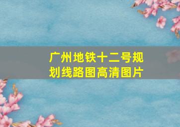 广州地铁十二号规划线路图高清图片