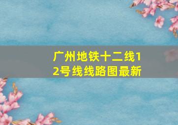 广州地铁十二线12号线线路图最新