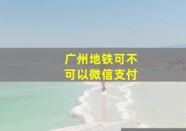 广州地铁可不可以微信支付