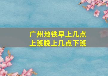 广州地铁早上几点上班晚上几点下班