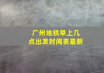 广州地铁早上几点出发时间表最新