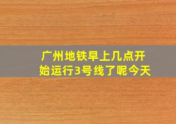 广州地铁早上几点开始运行3号线了呢今天