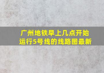 广州地铁早上几点开始运行5号线的线路图最新