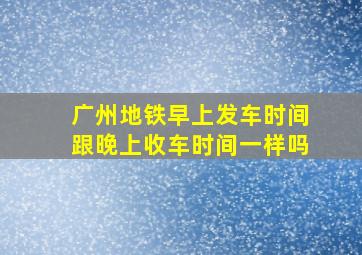 广州地铁早上发车时间跟晚上收车时间一样吗