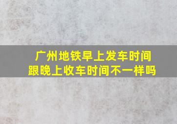 广州地铁早上发车时间跟晚上收车时间不一样吗