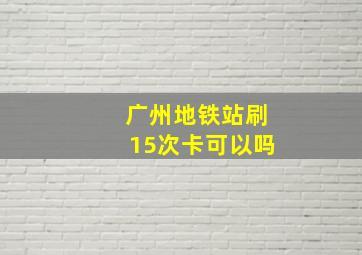 广州地铁站刷15次卡可以吗