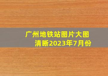 广州地铁站图片大图清晰2023年7月份