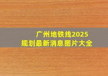 广州地铁线2025规划最新消息图片大全