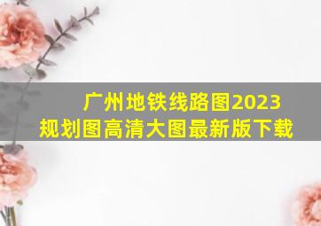 广州地铁线路图2023规划图高清大图最新版下载