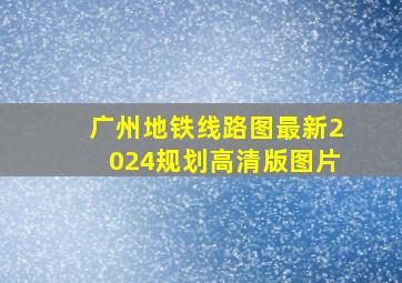 广州地铁线路图最新2024规划高清版图片