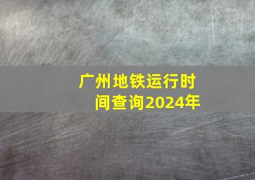 广州地铁运行时间查询2024年