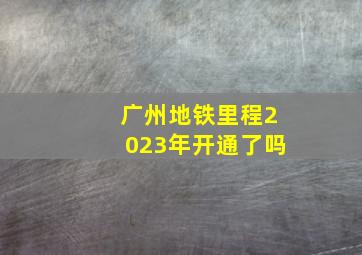 广州地铁里程2023年开通了吗