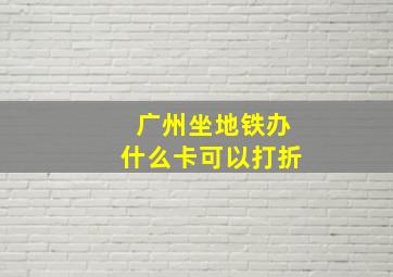 广州坐地铁办什么卡可以打折