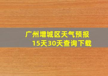 广州增城区天气预报15天30天查询下载