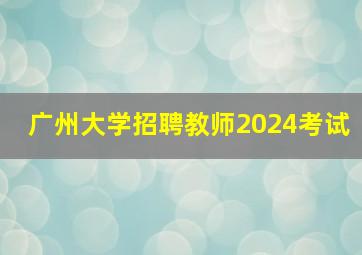 广州大学招聘教师2024考试