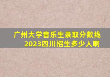 广州大学音乐生录取分数线2023四川招生多少人啊