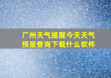 广州天气提醒今天天气预报查询下载什么软件