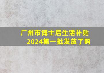 广州市博士后生活补贴2024第一批发放了吗