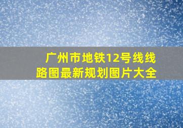 广州市地铁12号线线路图最新规划图片大全