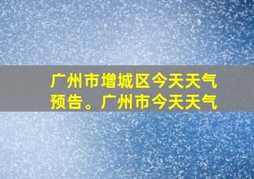 广州市增城区今天天气预告。广州市今天天气