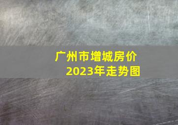 广州市增城房价2023年走势图