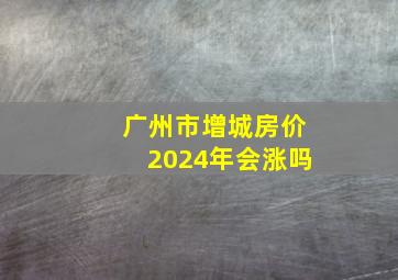 广州市增城房价2024年会涨吗