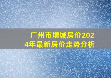 广州市增城房价2024年最新房价走势分析