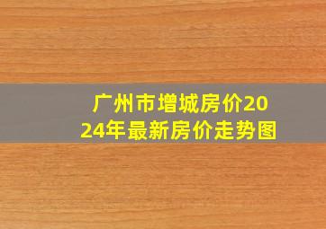 广州市增城房价2024年最新房价走势图