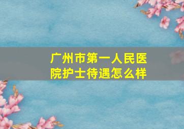 广州市第一人民医院护士待遇怎么样