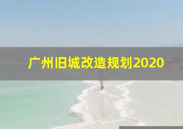 广州旧城改造规划2020