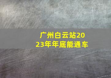 广州白云站2023年年底能通车