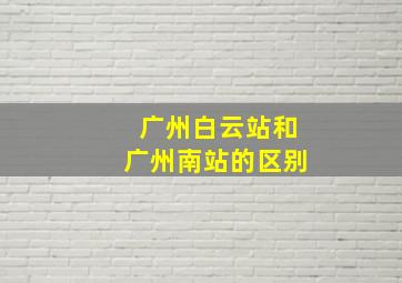 广州白云站和广州南站的区别