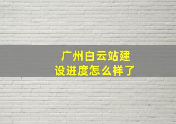 广州白云站建设进度怎么样了