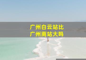 广州白云站比广州南站大吗