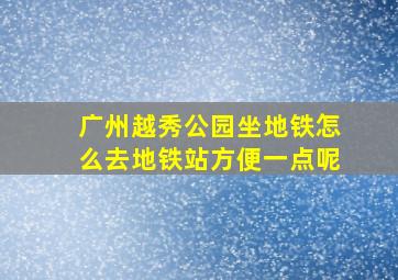 广州越秀公园坐地铁怎么去地铁站方便一点呢