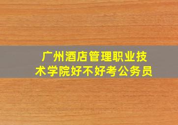 广州酒店管理职业技术学院好不好考公务员