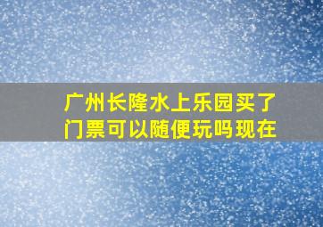 广州长隆水上乐园买了门票可以随便玩吗现在