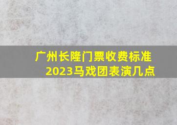 广州长隆门票收费标准2023马戏团表演几点