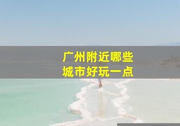 广州附近哪些城市好玩一点